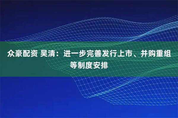 众豪配资 吴清：进一步完善发行上市、并购重组等制度安排
