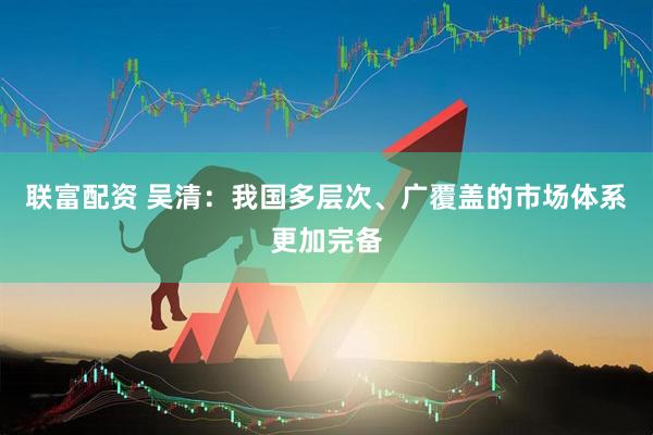 联富配资 吴清：我国多层次、广覆盖的市场体系更加完备
