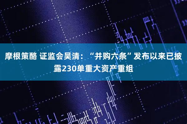 摩根策酪 证监会吴清：“并购六条”发布以来已披露230单重大资产重组