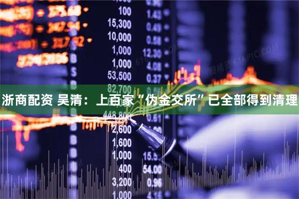 浙商配资 吴清：上百家“伪金交所”已全部得到清理