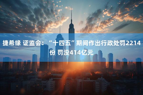 捷希缘 证监会：“十四五”期间作出行政处罚2214份 罚没414亿元