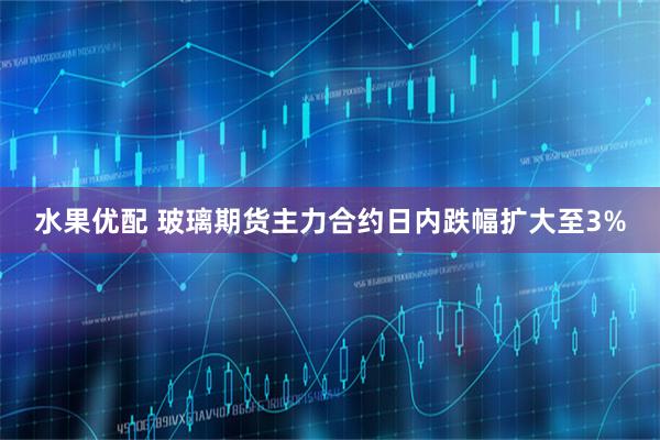 水果优配 玻璃期货主力合约日内跌幅扩大至3%