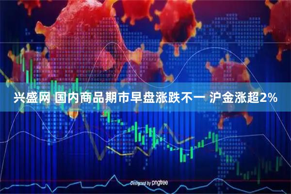 兴盛网 国内商品期市早盘涨跌不一 沪金涨超2%