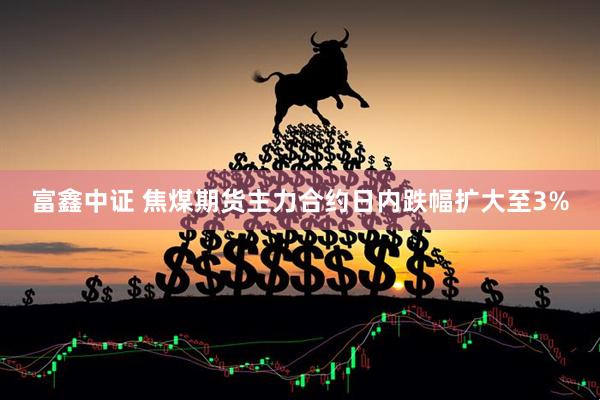 富鑫中证 焦煤期货主力合约日内跌幅扩大至3%