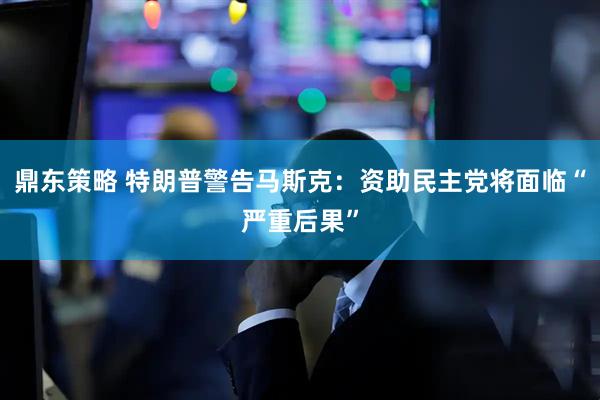 鼎东策略 特朗普警告马斯克：资助民主党将面临“严重后果”