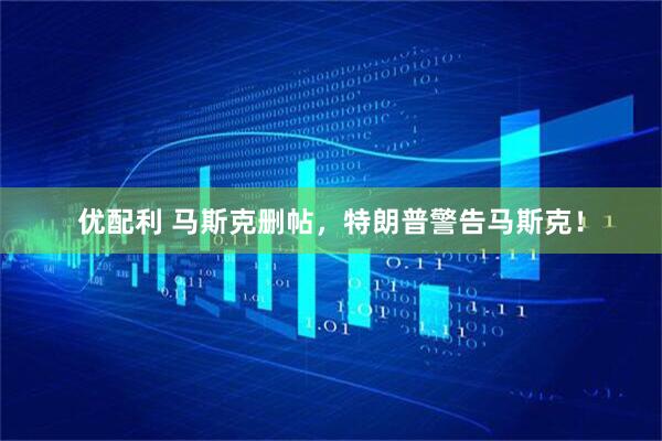 优配利 马斯克删帖，特朗普警告马斯克！
