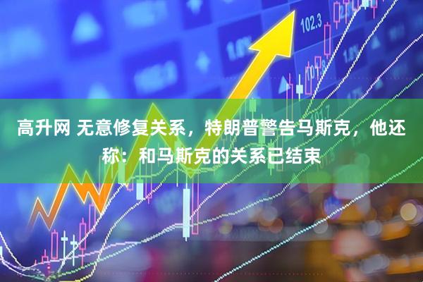 高升网 无意修复关系，特朗普警告马斯克，他还称：和马斯克的关系已结束