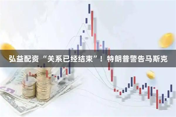弘益配资 “关系已经结束”！特朗普警告马斯克
