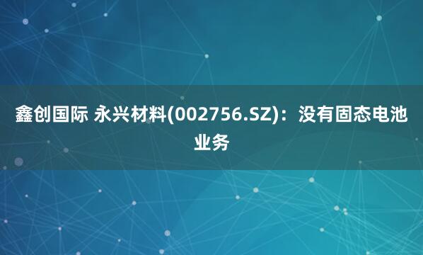 鑫创国际 永兴材料(002756.SZ)：没有固态电池业务