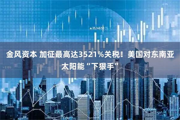 金风资本 加征最高达3521%关税！美国对东南亚太阳能“下狠手”