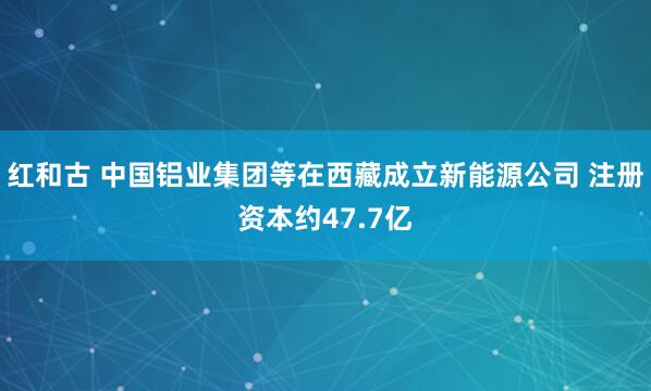 红和古 中国铝业集团等在西藏成立新能源公司 注册资本约47.7亿
