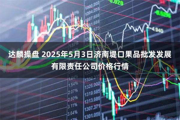 达麟操盘 2025年5月3日济南堤口果品批发发展有限责任公司价格行情