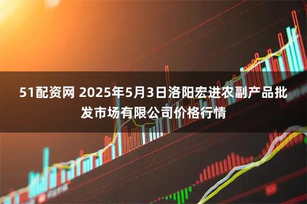 51配资网 2025年5月3日洛阳宏进农副产品批发市场有限公司价格行情