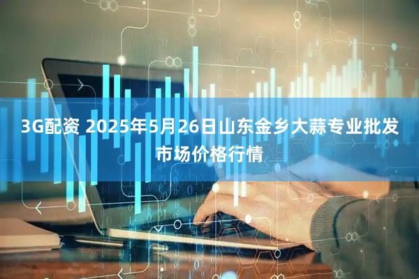 3G配资 2025年5月26日山东金乡大蒜专业批发市场价格行情