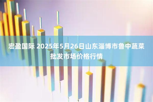 宏盈国际 2025年5月26日山东淄博市鲁中蔬菜批发市场价格行情