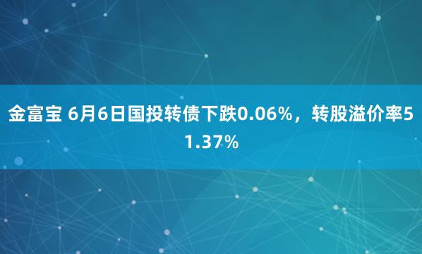 金富宝 6月6日国投转债下跌0.06%，转股溢价率51.37%