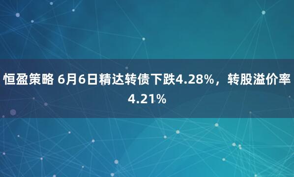 恒盈策略 6月6日精达转债下跌4.28%，转股溢价率4.21%