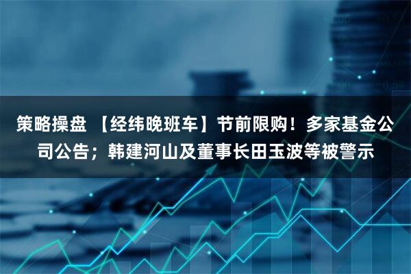 策略操盘 【经纬晚班车】节前限购！多家基金公司公告；韩建河山及董事长田玉波等被警示
