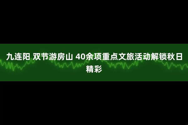 九连阳 双节游房山 40余项重点文旅活动解锁秋日精彩