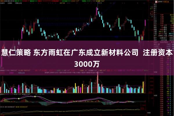 慧仁策略 东方雨虹在广东成立新材料公司  注册资本3000万