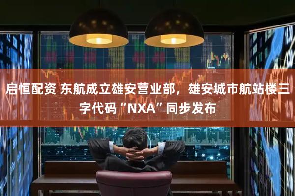 启恒配资 东航成立雄安营业部，雄安城市航站楼三字代码“NXA”同步发布