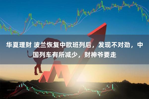 华夏理财 波兰恢复中欧班列后，发现不对劲，中国列车有所减少，财神爷要走