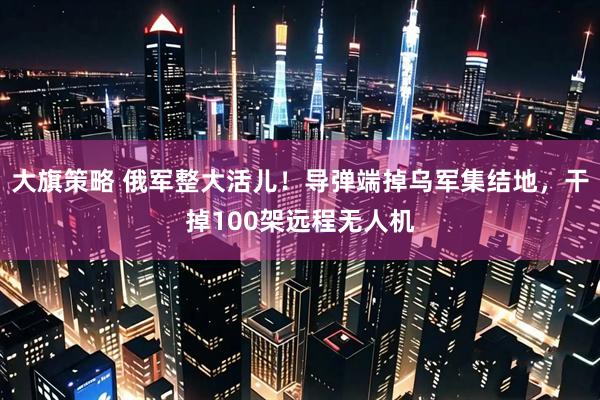大旗策略 俄军整大活儿！导弹端掉乌军集结地，干掉100架远程无人机