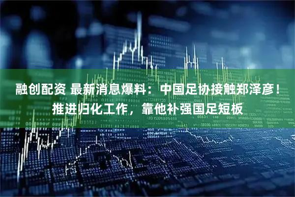 融创配资 最新消息爆料：中国足协接触郑泽彦！推进归化工作，靠他补强国足短板