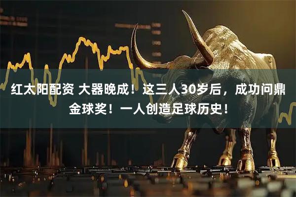 红太阳配资 大器晚成！这三人30岁后，成功问鼎金球奖！一人创造足球历史！