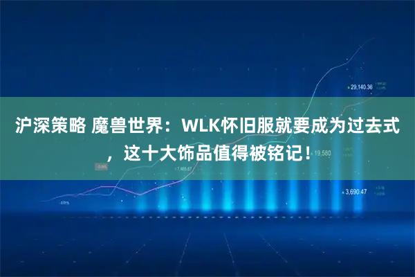 沪深策略 魔兽世界:WLK怀旧服就要成为过去式,这十大饰品值得被铭记!
