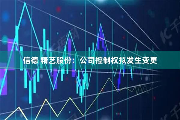 信德 精艺股份:公司控制权拟发生变更