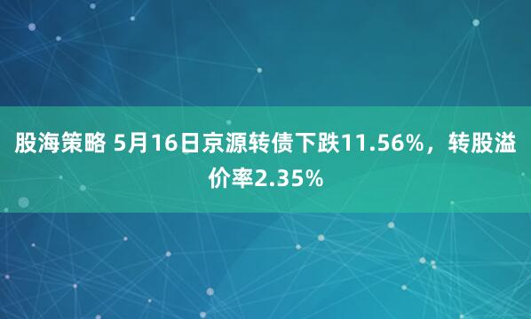股海策略 5月16日京源转债下跌11.56%，转股溢价率2.35%