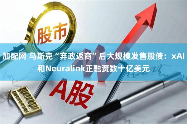 加配网 马斯克“弃政返商”后大规模发售股债:xAI和Neuralink正融资数十亿美元