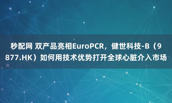 秒配网 双产品亮相EuroPCR，健世科技-B（9877.HK）如何用技术优势打开全球心脏介入市场