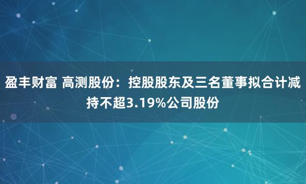 盈丰财富 高测股份：控股股东及三名董事拟合计减持不超3.19%公司股份