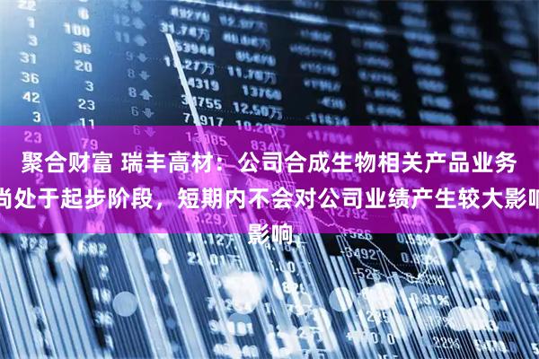 聚合财富 瑞丰高材：公司合成生物相关产品业务尚处于起步阶段，短期内不会对公司业绩产生较大影响