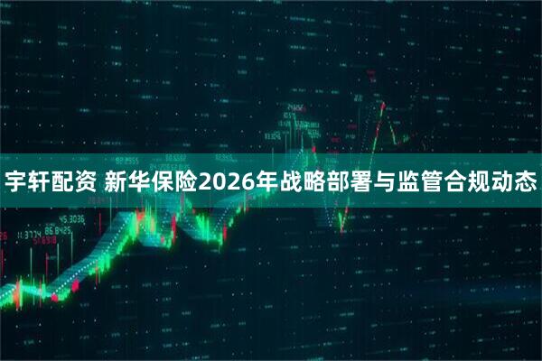 宇轩配资 新华保险2026年战略部署与监管合规动态