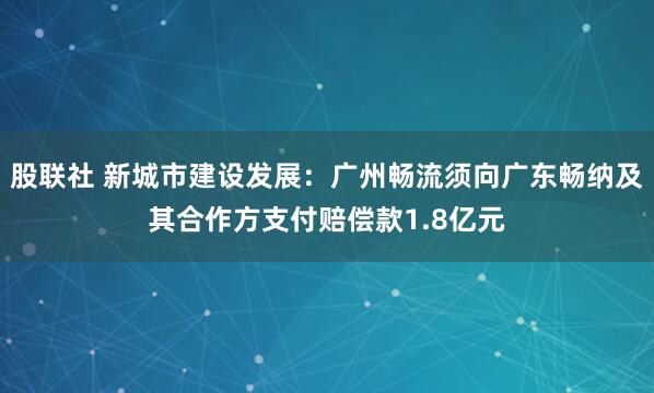 股联社 新城市建设发展：广州畅流须向广东畅纳及其合作方支付赔偿款1.8亿元