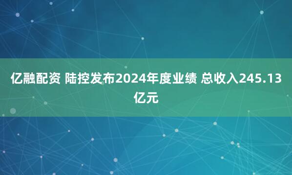 亿融配资 陆控发布2024年度业绩 总收入245.13亿元