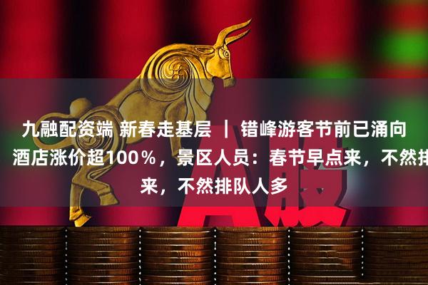 九融配资端 新春走基层 ｜ 错峰游客节前已涌向武当山，酒店涨价超100％，景区人员：春节早点来，不然排队人多