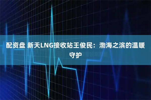 配资盘 新天LNG接收站王俊民：渤海之滨的温暖守护