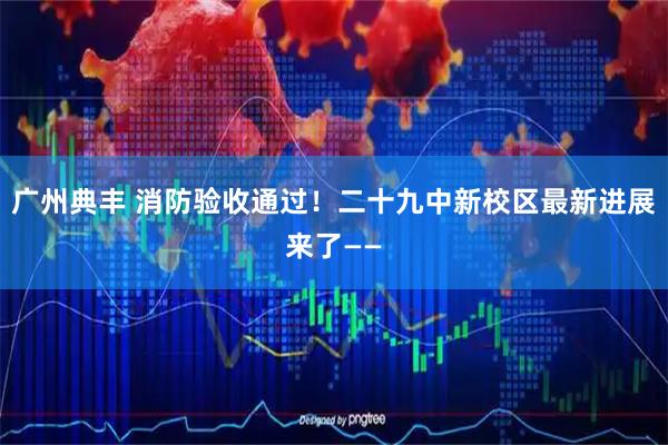 广州典丰 消防验收通过!二十九中新校区最新进展来了——