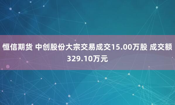 恒信期货 中创股份大宗交易成交15.00万股 成交额329.10万元