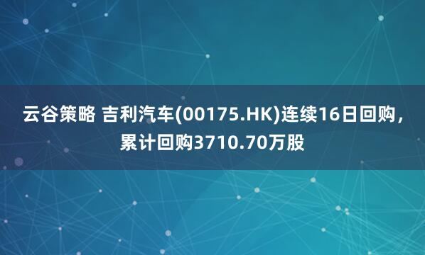 云谷策略 吉利汽车(00175.HK)连续16日回购,累计回购3710.70万股