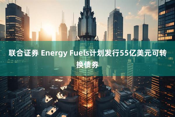 联合证券 Energy Fuels计划发行55亿美元可转换债券