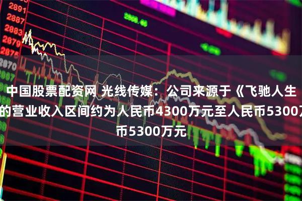 中国股票配资网 光线传媒：公司来源于《飞驰人生3》的营业收入区间约为人民币4300万元至人民币5300万元