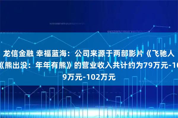 龙信金融 幸福蓝海：公司来源于两部影片《飞驰人生3》《熊出没：年年有熊》的营业收入共计约为79万元-102万元