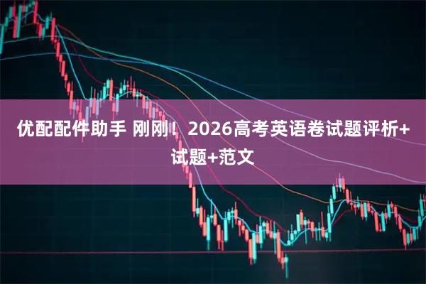 优配配件助手 刚刚!2026高考英语卷试题评析+试题+范文